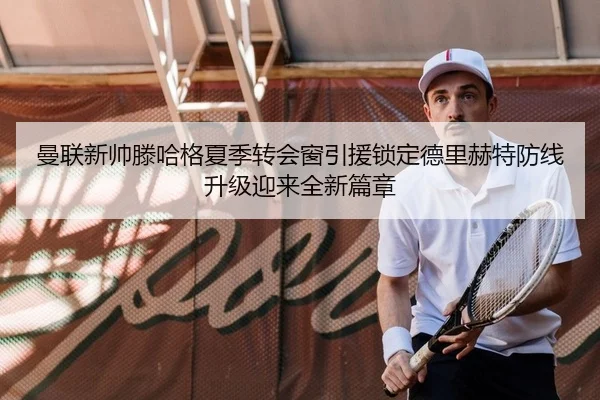曼联新帅滕哈格夏季转会窗引援锁定德里赫特防线升级迎来全新篇章
